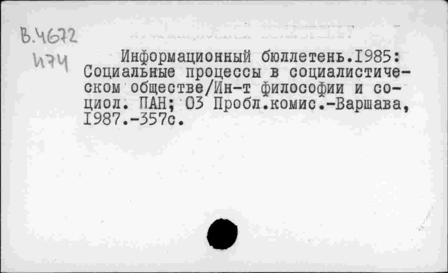 ﻿Ь.Ч(Ы2
Информационный бюллетень.1985: Социальные процессы в социалистическом обществе/Ин-т философии и со-циол. ПАН; 03 Пробл.комис.-Варшава. 1987.-357с.